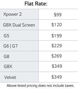 Flat rate table: Xpower 2 is $99. G8X Dual Screen is $120. G5 is $199. G6 or G7 is $229. G8 is $269. G8X is $349. Velvet is $349. Above listed pricing does not include taxes.